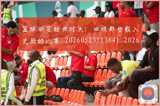 篮球明星经典对决：回顾那些载入史册的比赛_20260523113641_20260610170358