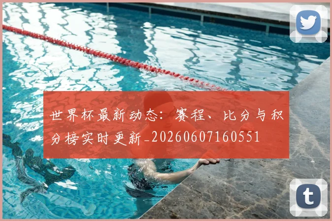 世界杯最新动态:赛程、比分与积分榜实时更新_20260607160551