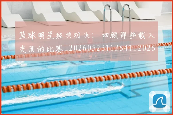 篮球明星经典对决：回顾那些载入史册的比赛_20260523113641_20260610170358