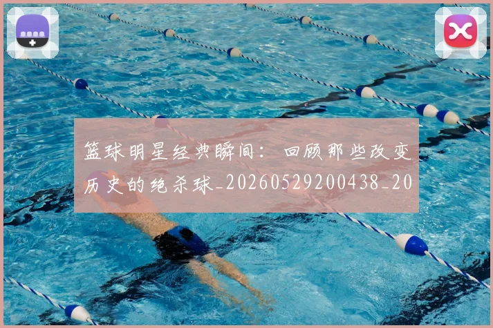 篮球明星经典瞬间：回顾那些改变历史的绝杀球_20260529200438_20260610170359