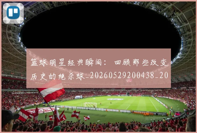 篮球明星经典瞬间：回顾那些改变历史的绝杀球_20260529200438_20260610170359